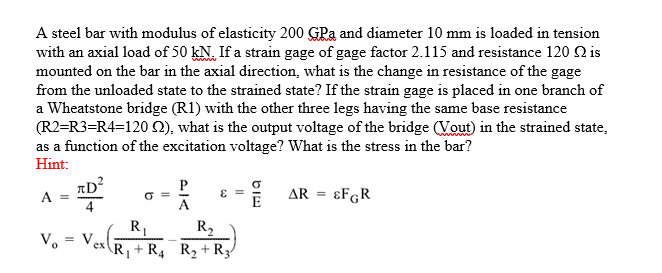 A steel bar with modulus of elasticity 200 GPa and diameter 10 mm is loaded in tension
with an axial load of 50 kN. If a strain gage of gage factor 2.115 and resistance 120 2 is
mounted on the bar in the axial direction, what is the change in resistance of the gage
from the unloaded state to the strained state? If the strain gage is placed in one branch of
a Wheatstone bridge (R1) with the other three legs having the same base resistance
(R2=R3-R4=120 2), what is the output voltage of the bridge (Vout) in the strained state,
as a function of the excitation voltage? What is the stress in the bar?
Hint:
P
A =
σ =
ε =
-
=
Ve
R₁
R₂
ex R₁+ R4 R₂+R3
E
BE
AR =
ЄFGR
