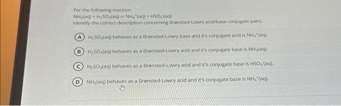 For the following reaction:
NH(q) + H2SO(aq) ."NH (aq) +H5O,(99)
Identify the correct description concerning Brønsted-Lowry acid/base conjugate pairs.
H₂SO (aq) behaves as a Brønsted-Lowry base and it's conjugate acid is NH₂ (aq).
H₂SO (aq) behaves as a Bransted-Lowry acid and it's conjugate base is NH,(aq).
H₂50,(aq) behaves as a Brensted-Lowry acid and it's conjugate base is HSO, (aq).
B
NH₂(aq) behaves as a Brønsted-Lowry acid and it's conjugate base is NH, (aq).
b