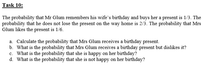The probability that Mr Glum remembers his wife's birthday and buys her a present is 1/3. The
probability that he does not lose the present on the way home is 2/3. The probability that Mrs
Glum likes the present is 1/6.
a. Calculate the probability that Mrs Glum receives a birthday present.
b. What is the probability that Mrs Glum receives a birthday present but dislikes it?
c. What is the probability that she is happy on her birthday?
d. What is the probability that she is not happy on her birthday?
