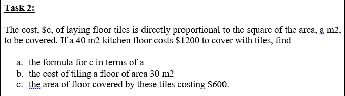 The cost, $c, of laying floor tiles is directly proportional to the square of the area, a m2,
to be covered. If a 40 m2 kitchen floor costs $1200 to cover with tiles, find
a. the formula for e in terms of a
b. the cost of tiling a floor of area 30 m2
c. the area of floor covered by these tiles costing $600.
