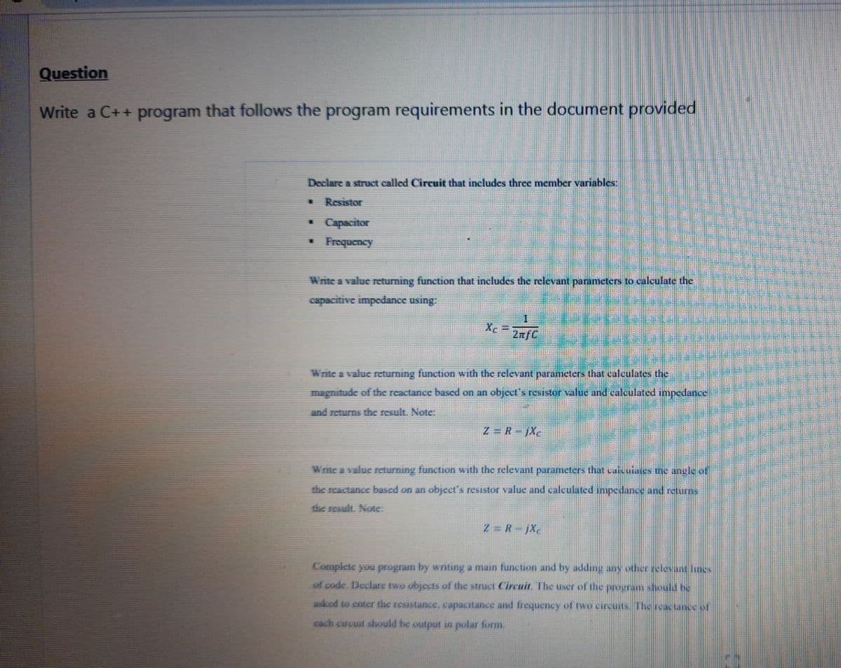 Question
Write a C++ program that follows the program requirements in the document provided
Declare a struct called Circuit that includes three member variables:
Resistor
Capacitor
Frequency
Write a value returning function that includes the relevant parameters to calculate the
capacitive impedance using
Write a value returning function with the relevant parameters that calculates the
magnitude of the reactance based on an object's resistor value and calculated impedance
and returns the result. Note:
Z = R-jXc
Wnite a value returning function with the relevant parameters that caicuiases the angle of
the reactance based on an object's resistor value and calculated impedance and returns
the result. Note:
Z = R-jX
Complete you program by writing a main function and by adding any other selesant hnes
of code. Declare two objects of the struct Circuit. The user of the program should be
asked to enter the resistance, capacitance and frequency of two circuits. Thereactance of
cach circuit should be output in polar form.
