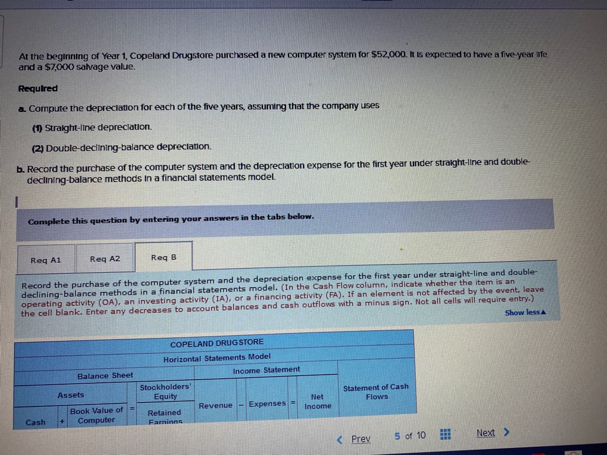 At the beginning of Year 1, Copeland Drugstore purchased a new computer system for $52,000. It is expected to have a five-year life
and a $7,000 salvage value.
Required
a Compute the depreclation for each of the five years, assuming that the company uses
(1) Stralght-line depreciation.
(2) Double-declining-balance depreclation.
b. Record the purchase of the computer system and the depreclation expense for the first year under stralght-line and double-
declining-balance methods In a financlal statements model.
Complete this question by entering your answers in the tabs below.
Reg A1
Req A2
Req B
Record the purchase of the computer system and the depreciation expense for the first year under straight-line and double-
declining-balance methods in a financial statements model. (In the Cash Flow column, indicate vhether the item is an
operating activity (OA), an investing activity (IA), or a financing activity (FA). If an element is not affected by the event, leave
the cell blank. Enter any decreases to account balances and cash outflows with a minus sign. Not all cells will require entry.)
Show lessA
COPELAND DRUG STORE
Horizontal Statements Model
Balance Sheet
Income Statement
Stockholders
Equity
Assets
Statement of Cash
Net
Flows
Revenue
Expenses
Book Value of =
Computer
Income
Retained
Cash
Farnings
K Prev
5 of 10
Next >
