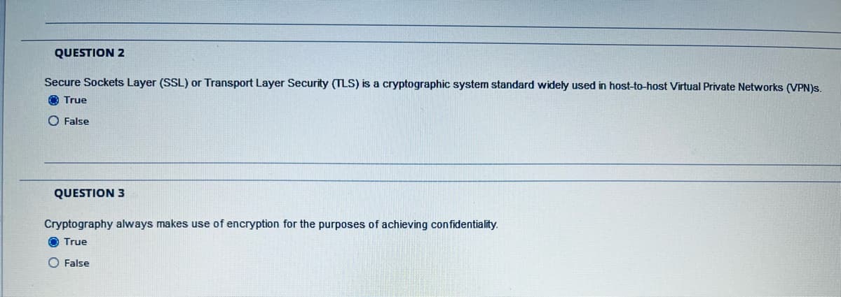 QUESTION 2
Secure Sockets Layer (SSL) or Transport Layer Security (TLS) is a cryptographic system standard widely used in host-to-host Virtual Private Networks (VPN)s.
O True
O False
QUESTION 3
Cryptography always makes use of encryption for the purposes of achieving confidentiality.
O True
O False
