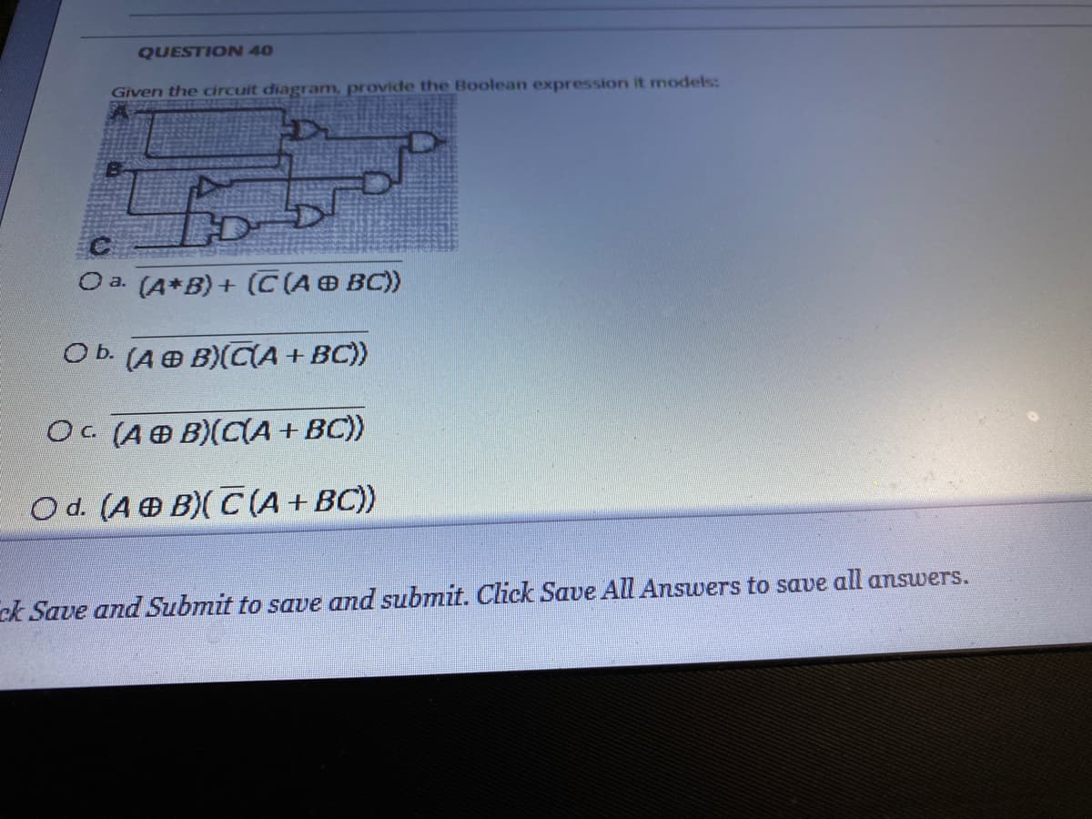 QUESTION 40
Given the circuit diagram, provide the Boolean expression it models:
O a. (A*B)+ (C(A BC))
O b. (A O B)(CA + BC))
OC (AO B)(CIA + BC))
O d. (A B)(C(A+BC))
ck Save and Submit to save and submit. Click Save All Answers to save all answers.
