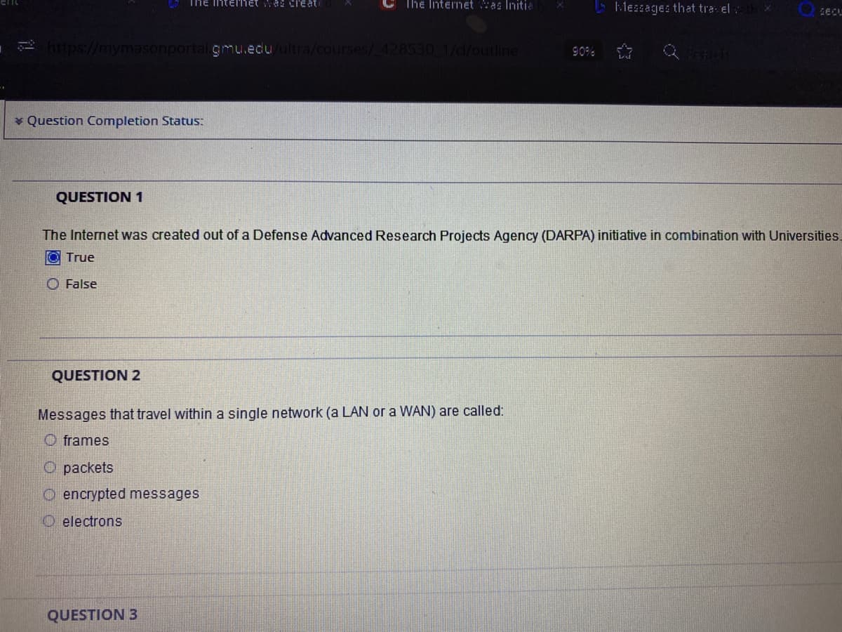 ThE Interhet wa Cil'eat
The Internet Was Initia
Mezsages that tra el:
12 https://mymasonportalgmu.edu/ultra/courses/428530 1/d/outline
90%
* Question Completion Status:
QUESTION 1
The Internet was created out of a Defense Advanced Research Projects Agency (DARPA) initiative in combination with Universities.
True
O False
QUESTION 2
Messages that travel within a single network (a LAN or a WAN) are called:
O frames
O packets
O encrypted messages
O electrons
QUESTION 3
