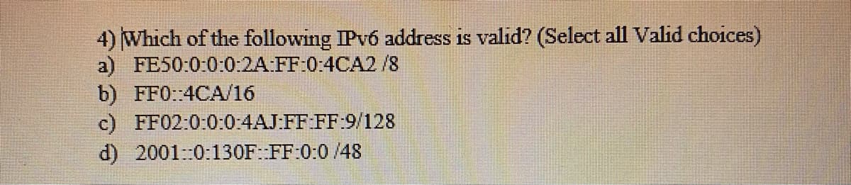 4) Which of the following IPV6 address is valid? (Select all Valid choices)
a) FE50:0:0:0:2A FF:0:4CA2/8
b) FF0: 4CA/16
c) FF02:0:0:0:4AJ FF FF 9/128
d) 20010:130F: FF:0:0 /48
