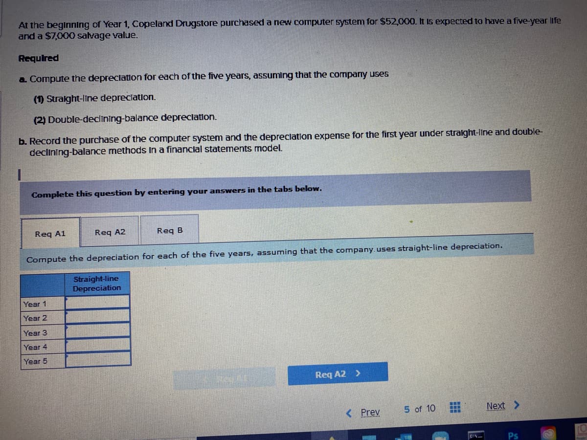 At the beginning of Year 1, Copeland Drugstore purchased a new computer system for $52,000. It is expected to have a five-year life
and a $7,000 salvage value.
Required
a Compute the depreclation for each of the five yearS, assuming that the company uses
(1) Stralght-line depreciation.
(2) Double-declining-balance depreclation.
b. Record the purchase of the computer system and the depreclation expense for the first year under stralght-line and double
declining-balance methods In a financlal statements model.
Complete this question by entering your answers in the tabs below.
Reg A1
Req A2
Req B
Compute the depreciation for each of the five years, assuming that the company.uses straight-line depreciation.
Straight-line
Depreciation
Year 1
Year 2
Year 3
Year 4
Year 5
Req A2 >
< Prev
5 of 10
Next >
Ps
