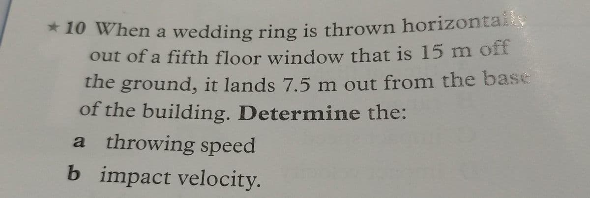 *10 When a wedding ring is thrown horizontally
out of a fifth floor window that is 15 m off
the ground, it lands 7.5 m out from the base
of the building. Determine the:
a throwing speed
b impact velocity.