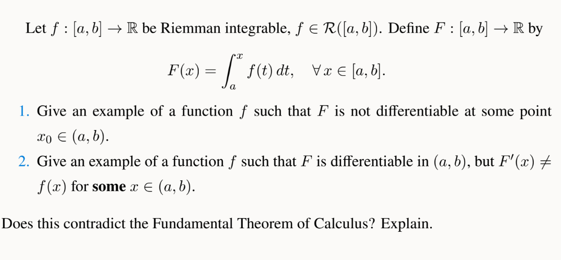 Let f: [a, b] → R be Riemman integrable, ƒ = R([a, b]). Define F : [a, b] → R by
F(x) = f* f(t)\ dt, \x € [a,b].
a
1. Give an example of a function f such that F is not differentiable at some point
xo € (a, b).
2. Give an example of a function f such that F is differentiable in (a, b), but F'(x) ‡
f(x) for some x ≤ (a, b).
Does this contradict the Fundamental Theorem of Calculus? Explain.