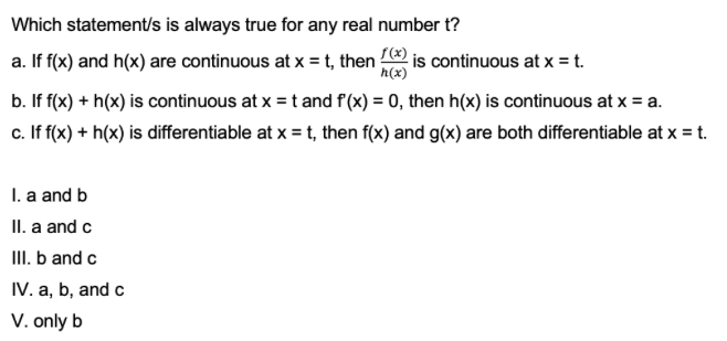 Which statement/s is always true for any real number t?
a. If f(x) and h(x) are continuous at x = t, then is continuous at x = t.
h(x)
b. If f(x) + h(x) is continuous at x = t and f(x) = 0, then h(x) is continuous at x = a.
c. If f(x) + h(x) is differentiable at x = t, then f(x) and g(x) are both differentiable at x = t.
I. a and b
II. a and c
III. b and c
IV. a, b, and c
V. only b
