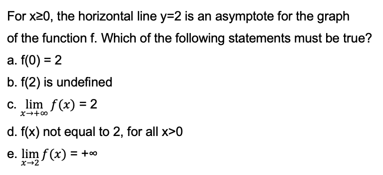 For x20, the horizontal line y=2 is an asymptote for the graph
of the function f. Which of the following statements must be true?
a. f(0) = 2
b. f(2) is undefined
c. lim f(x) = 2
d. f(x) not equal to 2, for all x>0
e. lim f (x) = +∞
x→2
%3D
