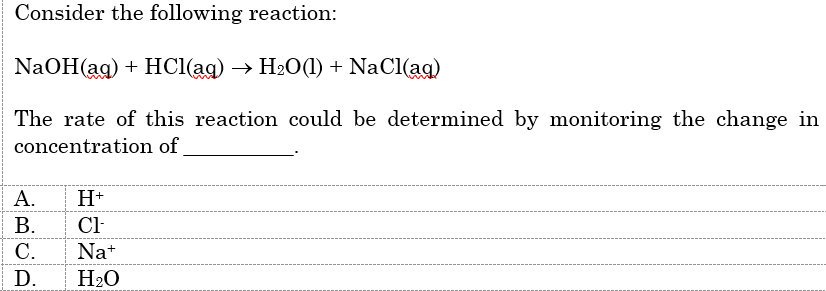 Consider the following reaction:
NaOH(ag) + HC(ag) —> Н2О(1) + NaCl(ag)
The rate of this reaction could be determined by monitoring the change in
concentration of
А.
H+
В.
Cl-
С.
Nat
D.
H20

