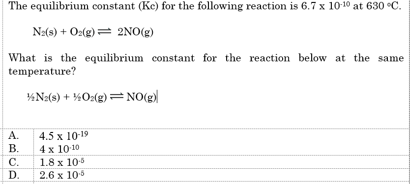 The equilibrium constant (Kc) for the following reaction is 6.7 x 10-10 at 630 °C.
N2(s) + O2(g) 2NO(g)
What is the equilibrium constant for the reaction below at the
temperature?
½N2(s) + ½O2(g) =NO(g)
4.5 x 10-19
4 x 10-10
1.8 x 10-5
А.
В.
С.
D.
2.6 x 10-5
