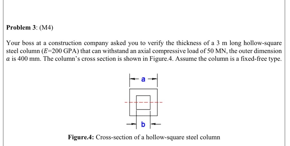 Problem 3: (M4)
Your boss at a construction company asked you to verify the thickness of a 3 m long hollow-square
steel column (E=200 GPA) that can withstand an axial compressive load of 50 MN, the outer dimension
a is 400 mm. The column's cross section is shown in Figure.4. Assume the column is a fixed-free type.
Figure.4: Cross-section of a hollow-square steel column
