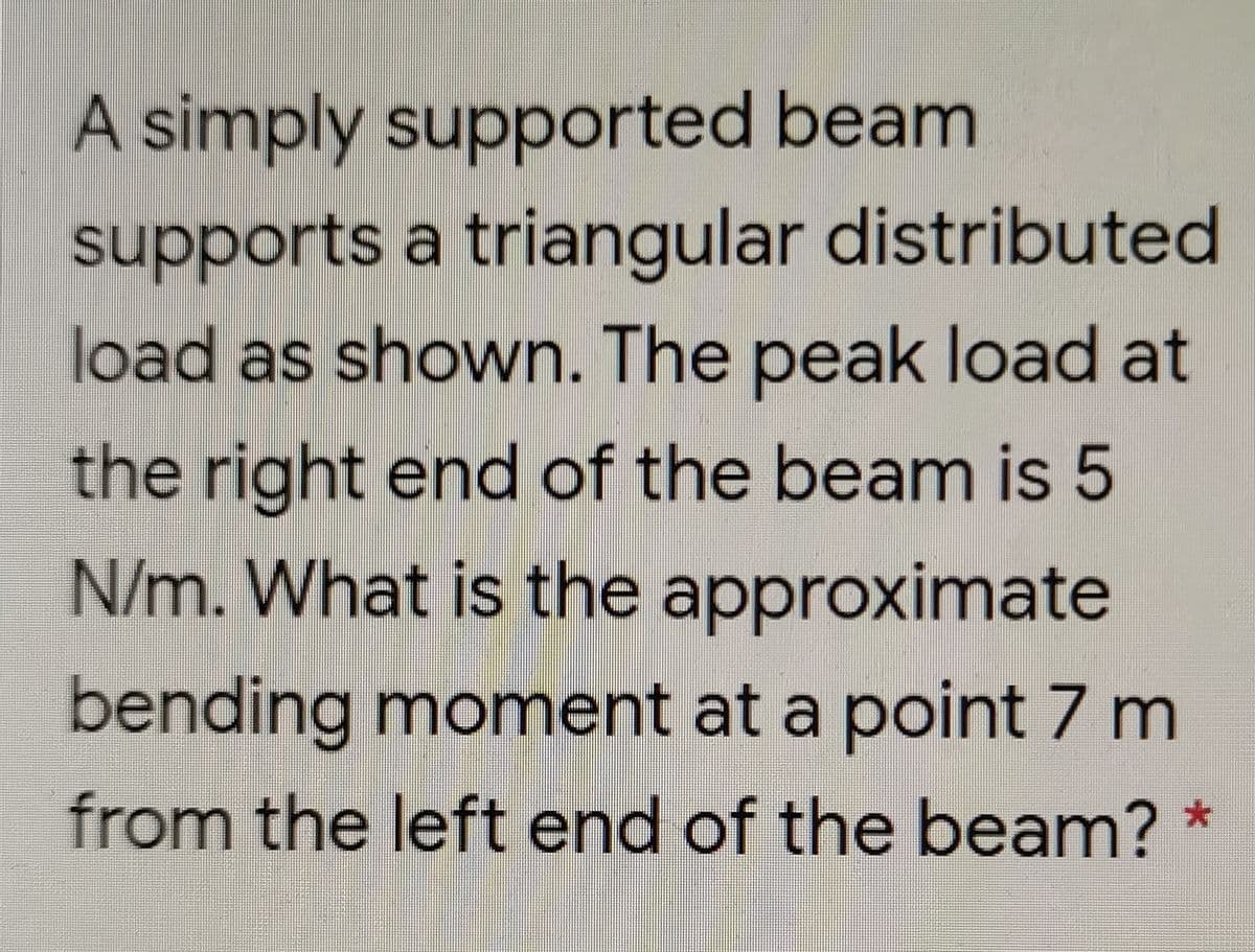 A simply supported beam
supports a triangular distributed
load as shown. The peak load at
the right end of the beam is 5
N/m. What is the approximate
bending moment at a point 7 m
from the left end of the beam?
