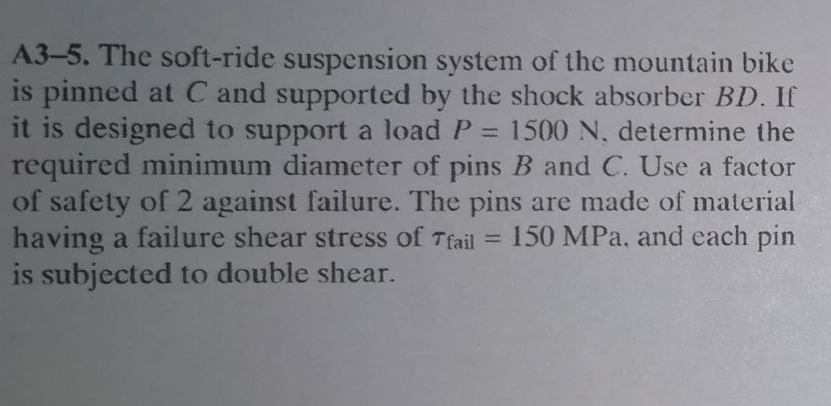 A3-5. The soft-ride suspension system of the mountain bike
is pinned at C and supported by the shock absorber BD. If
it is designed to support a load P = 1500 N, determine the
required minimum diameter of pins B and C. Use a factor
of safety of 2 against failure. The pins are made of material
having a failure shear stress of Tfail = 150 MPa, and each pin
is subjected to double shear.
%3D
%3D
