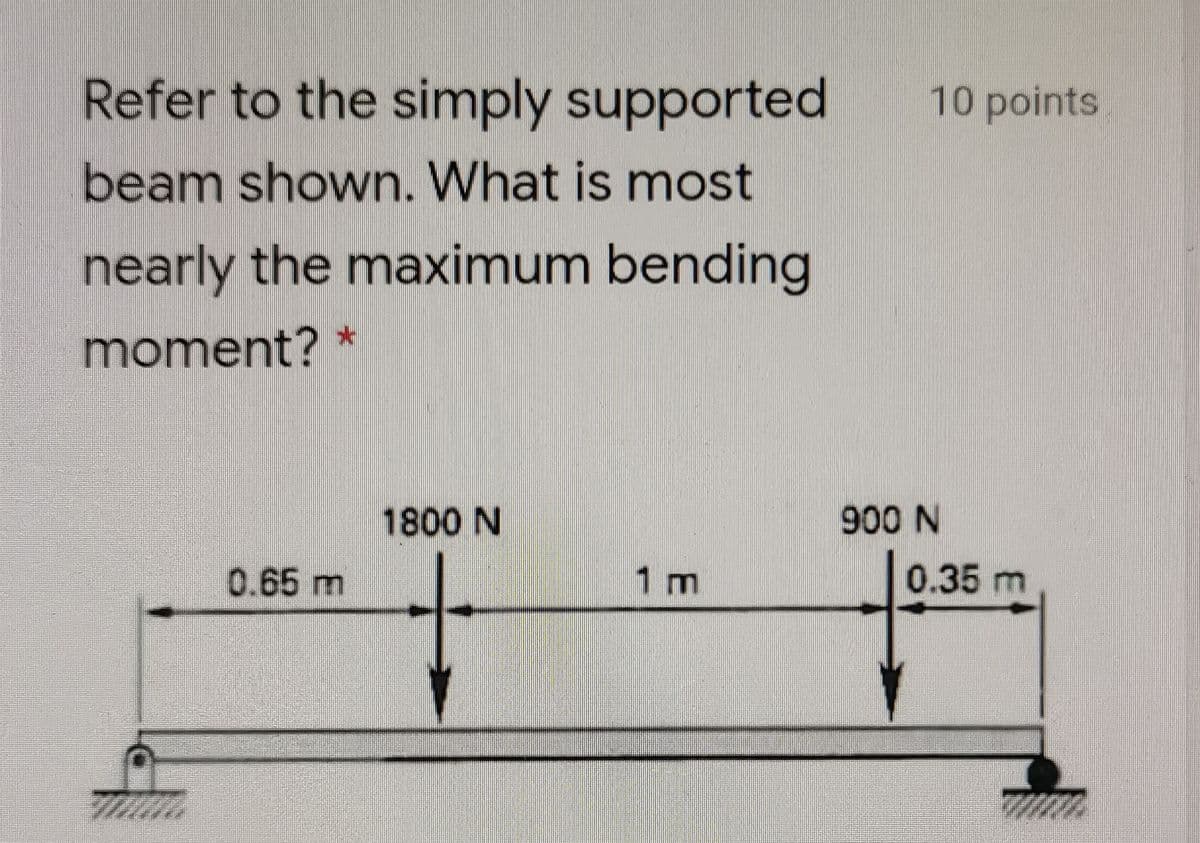 Refer to the simply supported
10 points
beam shown. What is most
nearly the maximum bending
moment? *
1800 N
900 N
0.65 m
1 m
0.35 m
