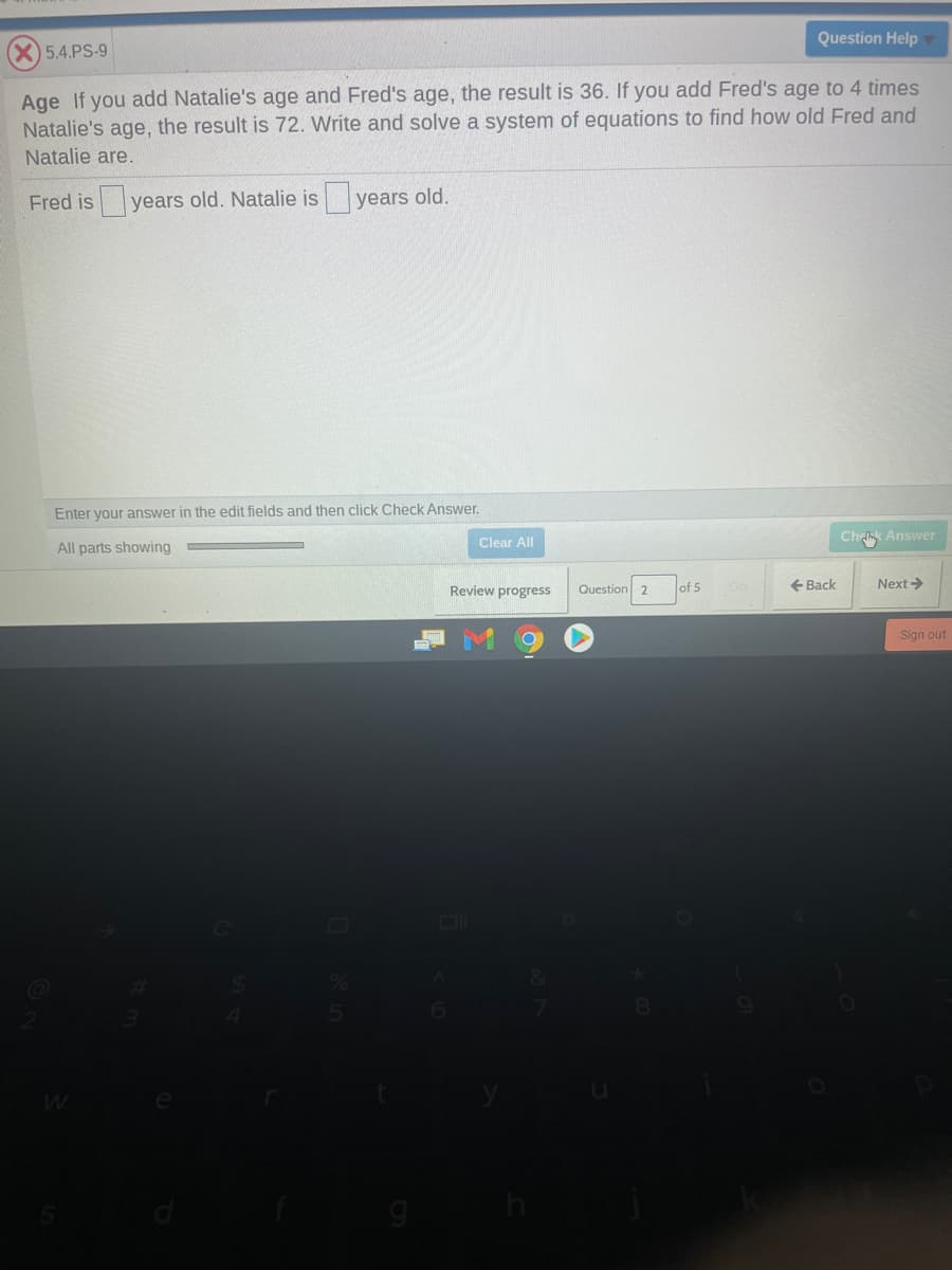 Question Help
5.4.PS-9
Age If you add Natalie's age and Fred's age, the result is 36. If you add Fred's age to 4 times
Natalie's age, the result is 72. Write and solve a system of equations to find how old Fred and
Natalie are.
Fred is years old. Natalie is years old.
Enter your answer in the edit fields and then click Check Answer.
Clear All
Ch k Answer
All parts showing
Review progress
Question 2
of 5
+ Back
Next>
Sign out
