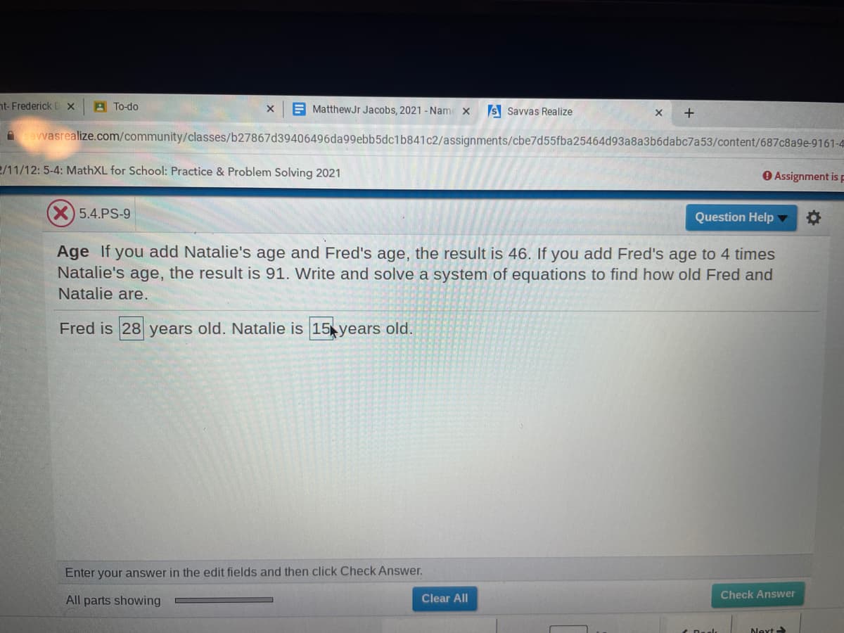 nt- Frederick D x
A To-do
E MatthewJr Jacobs, 2021 - Name x
S Savvas Realize
A cavvasrealize.com/community/classes/b27867d39406496da99ebb5dc1b841c2/assignments/cbe7d55fba25464d93a8a3b6dabc7a53/content/687c8a9e-9161-4
2/11/12: 5-4: MathXL for School: Practice & Problem Solving 2021
O Assignment is F
(X)5.4.PS-9
Question Help
Age If you add Natalie's age and Fred's age, the result is 46. If you add Fred's age to 4 times
Natalie's age, the result is 91. Write and solve a system of equations to find how old Fred and
Natalie are.
Fred is 28 years old. Natalie is 15 years old.
Enter your answer in the edit fields and then click Check Answer.
All parts showing
Clear All
Check Answer
Next
