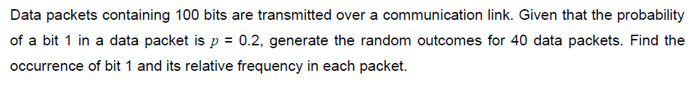 Data packets containing 100 bits are transmitted over a communication link. Given that the probability
of a bit 1 in a data packet is p = 0.2, generate the random outcomes for 40 data packets. Find the
occurrence of bit 1 and its relative frequency in each packet.
