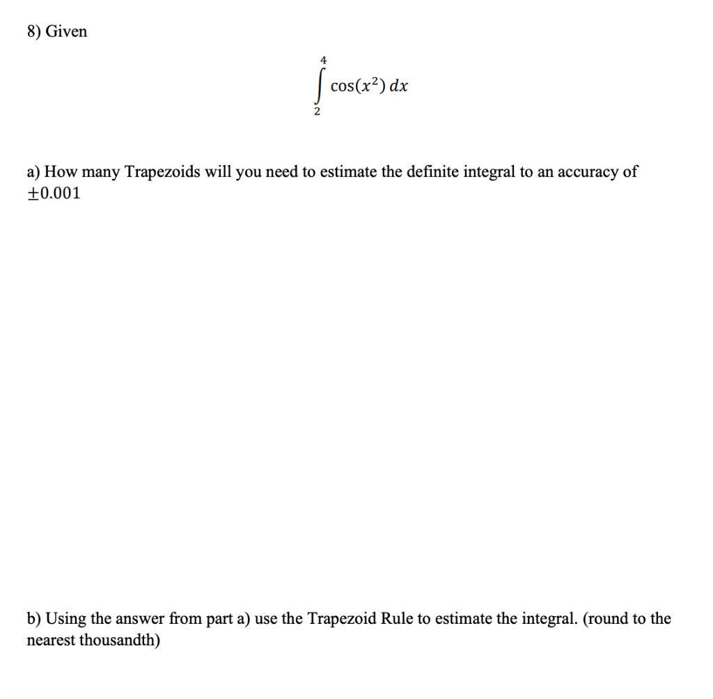 8) Given
4
cos(x²) dx
a) How many Trapezoids will you need to estimate the definite integral to an accuracy of
+0.001
b) Using the answer from part a) use the Trapezoid Rule to estimate the integral. (round to the
nearest thousandth)
