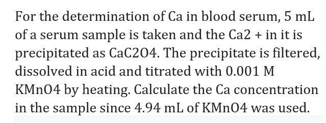 For the determination of Ca in blood serum, 5 mL
of a serum sample is taken and the Ca2 + in it is
precipitated as CaC204. The precipitate is filtered,
dissolved in acid and titrated with 0.001 M
KMN04 by heating. Calculate the Ca concentration
in the sample since 4.94 mL of KMN04 was used.
