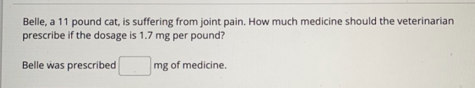 Belle, a 11 pound cat, is suffering from joint pain. How much medicine should the veterinarian
prescribe if the dosage is 1.7 mg per pound?
Belle was prescribed
mg of medicine.
