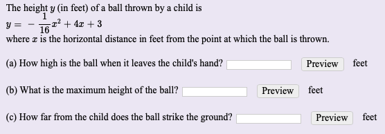 The height y (in feet) of a ball thrown by a child is
y = - 167 + 4z + 3
where z is the horizontal distance in feet from the point at which the ball is thrown.
(a) How high is the ball when it leaves the child's hand?
Preview feet
(b) What is the maximum height of the ball?
Preview
feet
(c) How far from the child does the ball strike the ground?
Preview
feet
