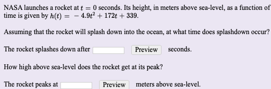 NASA launches a rocket at t = 0 seconds. Its height, in meters above sea-level, as a function of
time is given by h(t) = – 4.9t² + 172t + 339.
Assuming that the rocket will splash down into the ocean, at what time does splashdown occur?
The rocket splashes down after
Preview seconds.
How high above sea-level does the rocket get at its peak?
The rocket peaks at
Preview
meters above sea-level.
