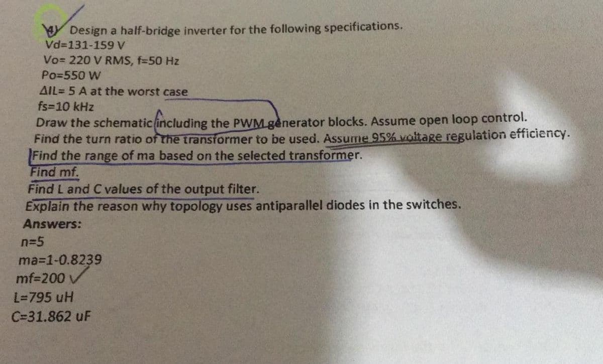 Y Design a half-bridge inverter for the following specifications.
Vd=131-159 V
Vo= 220 V RMS, f=50 Hz
Po=550 W
AIL= 5 A at the worst case
fs-10 kHz
Draw the schematic including the PWM.gènerator blocks. Assume open loop control.
Find the turn ratio of the transformer to be used. Assume 95% voltage regulation efficiency.
Find the range of ma based on the selected transformer.
Find mf.
Find L and C values of the output filter.
Explain the reason why topology uses antiparallel diodes in the switches.
Answers:
n=5
ma-1-0.8239
mf=200 /
L=795 uH
C=31.862 uF
