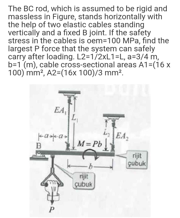 The BC rod, which is assumed to be rigid and
massless in Figure, stands horizontally with
the help of two elastic cables standing
vertically and a fixed B joint. If the safety
stress in the cables is oem=100 MPa, find the
largest P force that the system can safely
carry after loading. L2=1/2×L1=L, a=3/4 m,
b=1 (m), cable cross-sectional areas A1=(16 x
100) mm?, A2=(16x 100)/3 mm².
EA
LaEA2
M=Pb
rijit
çubuk
-b-
rijit
cubuk
P
