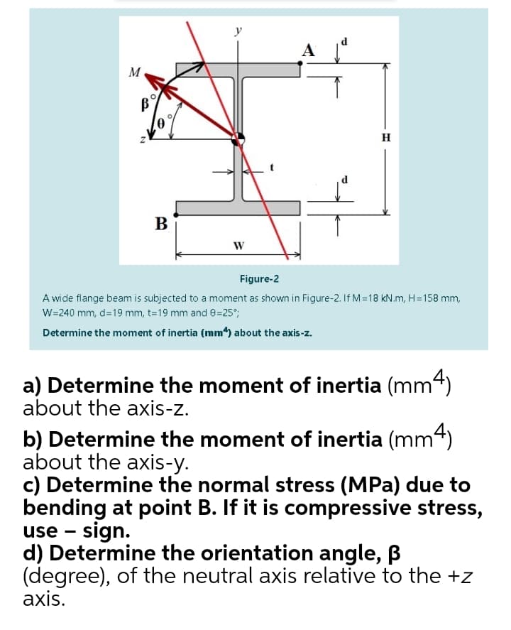 d
A
M
H
B
W
Figure-2
A wide flange beam is subjected to a moment as shown in Figure-2. If M=18 kN.m, H=158 mm,
W=240 mm, d=19 mm, t=19 mm and e=25°;
Determine the moment of inertia (mm*) about the axis-z.
a) Determine the moment of inertia (mm4)
about the axis-z.
b) Determine the moment of inertia (mm4)
about the axis-y.
c) Determine the normal stress (MPa) due to
bending at point B. If it is compressive stress,
use - sign.
d) Determine the orientation angle, B
(degree), of the neutral axis relative to the +z
axis.
