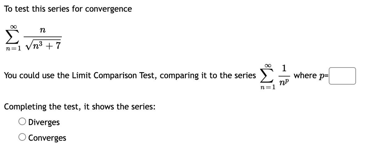 To test this series for convergence
Vn3 + 7
n=1
1
where p-
пр
You could use the Limit Comparison Test, comparing it to the series
n=1
Completing the test, it shows the series:
O Diverges
O Converges
