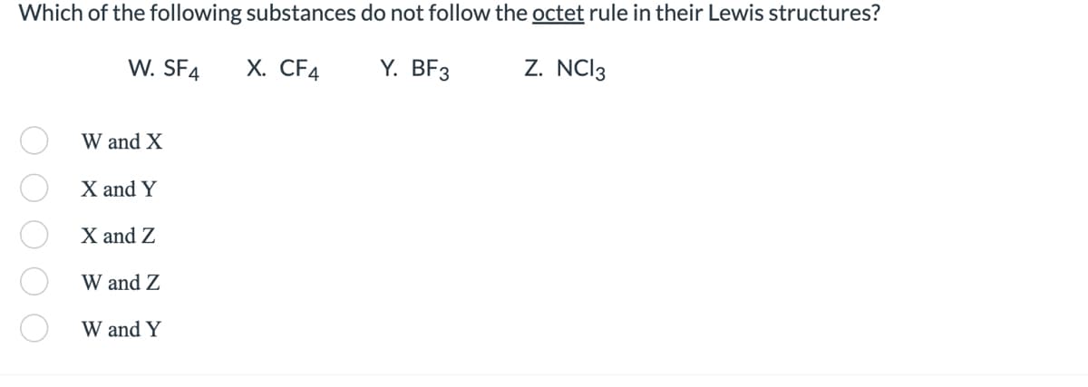 Which of the following substances do not follow the octet rule in their Lewis structures?
W. SF4
Z. NC13
X. CF4
Y. BF3
W and X
X and Y
X and Z
W and Z
W and Y