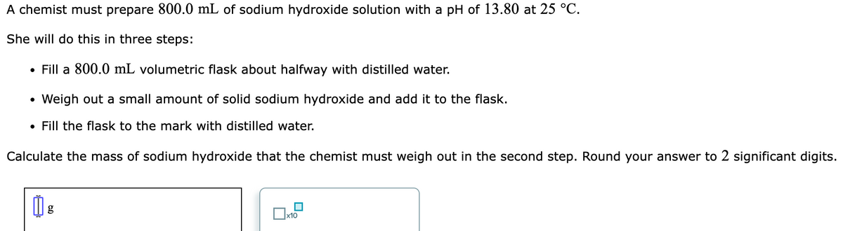 A chemist must prepare 800.0 mL of sodium hydroxide solution with a pH of 13.80 at 25 °C.
She will do this in three steps:
• Fill a 800.0 mL volumetric flask about halfway with distilled water.
Weigh out a small amount of solid sodium hydroxide and add it to the flask.
• Fill the flask to the mark with distilled water.
Calculate the mass of sodium hydroxide that the chemist must weigh out in the second step. Round your answer to 2 significant digits.
g
x10
