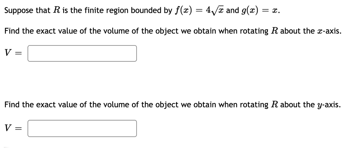 Suppose that R is the finite region bounded by f(x) = 4/x and g(x)
= x.
Find the exact value of the volume of the object we obtain when rotating R about the x-axis.
V =
Find the exact value of the volume of the object we obtain when rotating Rabout the y-axis.
V =
||
