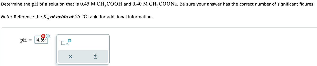 Determine the pH of a solution that is 0.45 M CH₂COOH and 0.40 M CH3COONa. Be sure your answer has the correct number of significant figures.
Note: Reference the K of acids at 25 °C table for additional information.
X (...)
pH = 4.69
X
Ś