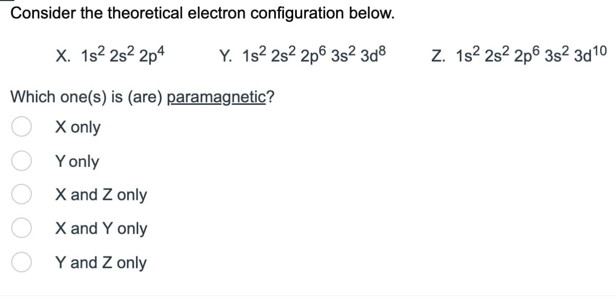 Consider the theoretical electron configuration below.
X. 1s² 2s²2p4
Y. 1s² 2s²2p6 3s² 3d8
Which one(s) is (are) paramagnetic?
X only
Y only
X and Z only
X and Y only
Y and Z only
Z. 1s² 2s²2p6 3s² 3d10