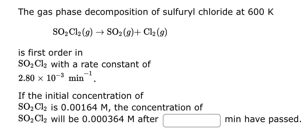 The gas phase decomposition of sulfuryl chloride at 600 K
SO₂ Cl₂ (g) → SO₂ (g)+ Cl₂ (g)
is first order in
SO₂ Cl2 with a rate constant of
2.80 × 10-³ min-¹.
If the initial concentration of
SO₂ Cl2 is 0.00164 M, the concentration of
SO₂ Cl2 will be 0.000364 M after
min have passed.