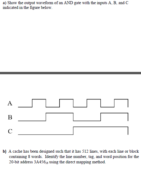 a) Show the output waveform of an AND gate with the inputs A, B, and C
indicated in the figure below.
A
В
b) A cache has been designed such that it has 512 lines, with each line or block
containing 8 words. Identify the line number, tag, and word position for the
20-bit address 3A45616 using the direct mapping method.
