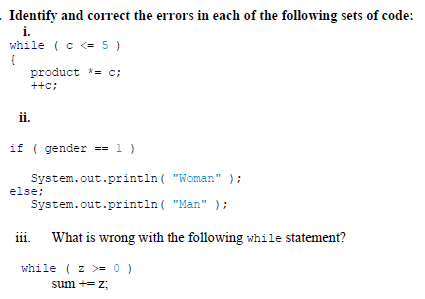 Identify and correct the errors in each of the following sets of code:
i.
while (c <= 5 )
{
product *= c;
++c:
ii.
if ( gender == 1 )
System.out.println ( "Woman" );
else;
System.out.println ( "Man" );
iii.
What is wrong with the following while statement?
while ( z >= 0 )
sum += z;
