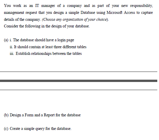 You work as an IT manager of a company and as part of your new responsibility,
management request that you design a simple Database using Microsoft Access to capture
details of the company. (Choose any organization of your choice).
Consider the following in the design of your database.
(a) i. The database should have a login page
ii. It should contain at least three different tables
iii. Establish relationships between the tables
(b) Design a Fom and a Report for the database
(c) Create a simple query for the database.
