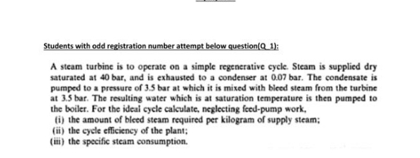 Students with odd registration number attempt below question(Q_ 1):
A steam turbine is to operate on a simple regenerative cycle. Steam is supplied dry
saturated at 40 bar, and is exhausted to a condenser at 0.07 bar. The condensate is
pumped to a pressure of 3.5 bar at which it is mixed with bleed steam from the turbine
at 3.5 bar. The resulting water which is at saturation temperature is then pumped to
the boiler. For the ideal cycle calculate, neglecting feed-pump work,
ti) the amount of bleed steam required per kilogram of supply steam;
(ii) the cycle efficiency of the plant;
(ii) the specific stcam consumption.
