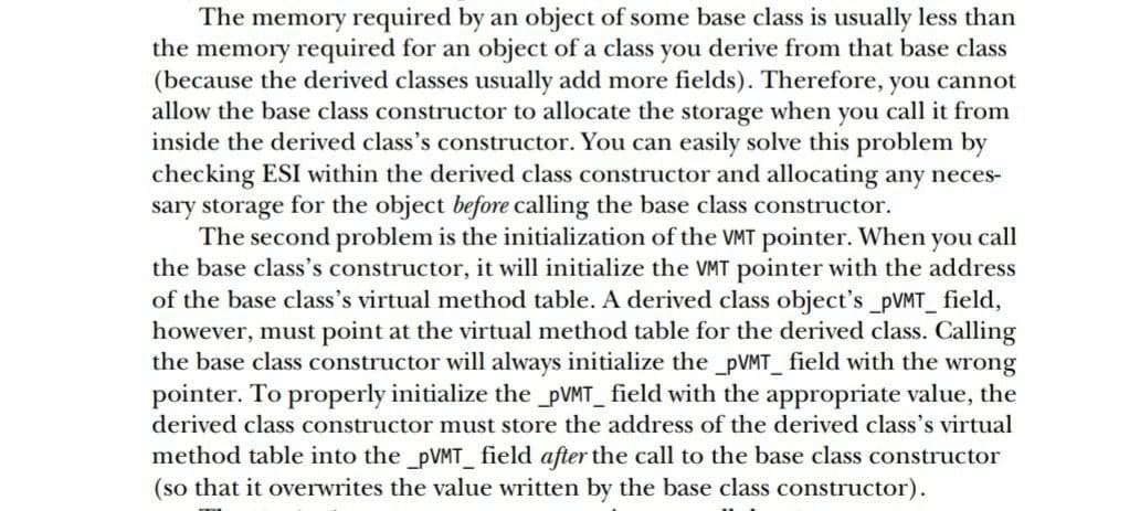 The memory required by an object of some base class is usually less than
the memory required for an object of a class you derive from that base class
(because the derived classes usually add more fields). Therefore, you cannot
allow the base class constructor to allocate the storage when you call it from
inside the derived class's constructor. You can easily solve this problem by
checking ESI within the derived class constructor and allocating any neces-
sary storage for the object before calling the base class constructor.
The second problem is the initialization of the MT pointer. When you call
the base class's constructor, it will initialize the VMT pointer with the address
of the base class's virtual method table. A derived class object's_PVMT_ field,
however, must point at the virtual method table for the derived class. Calling
the base class constructor will always initialize the _PVMT_ field with the wrong
pointer. To properly initialize the _PVMT_ field with the appropriate value, the
derived class constructor must store the address of the derived class's virtual
method table into the pVMT_field after the call to the base class constructor
(so that it overwrites the value written by the base class constructor).
