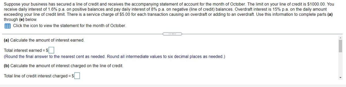 Suppose your business has secured a line of credit and receives the accompanying statement of account for the month of October. The limit on your line of credit is $1000.00. You
receive daily interest of 1.6% p.a. on positive balances and pay daily interest of 8% p.a. on negative (line of credit) balances. Overdraft interest is 15% p.a. on the daily amount
exceeding your line of credit limit. There is a service charge of $5.00 for each transaction causing an overdraft or adding to an overdraft. Use this information to complete parts (a)
through (e) below.
E Click the icon to view the statement for the month of October.
.....
(a) Calculate the amount of interest earned.
Total interest earned = $
(Round the final answer to the nearest cent as needed. Round all intermediate values to six decimal places as needed.)
(b) Calculate the amount of interest charged on the line of credit.
Total line of credit interest charged = $
