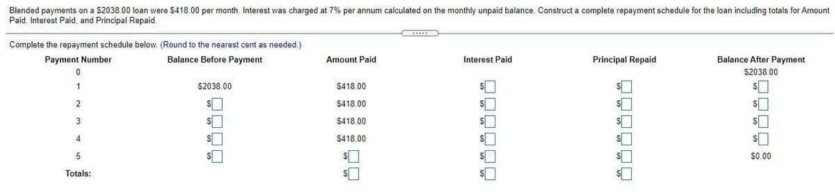 Blended payments on a $2038.00 loan were $418.00 per month. Interest was charged at 7% per annum calculated on the monthly unpaid balance. Construct a complete repayment schedule for the loan including totals for Amount
Paid, Interest Paid, and Principal Repaid.
Complete the repayment schedule below. (Round to the nearest cent as needed.)
Payment Number
Balance Before Payment
Amount Paid
Interest Paid
Principal Repaid
Balance After Payment
S2038.00
1
$2038.00
$418.00
2
$418.00
3
$418.00
$418.00
5
$0.00
Totals:
