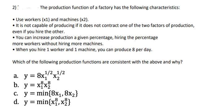2)
The production function of a factory has the following characteristics:
• Use workers (x1) and machines (x2).
• It is not capable of producing if it does not contract one of the two factors of production,
even if you hire the other.
• You can increase production a given percentage, hiring the percentage
more workers without hiring more machines.
• When you hire 1 worker and 1 machine, you can produce 8 per day.
Which of the following production functions are consistent with the above and why?
1/21/2
a. y = 8x;'"x2"
b. y = xx2
%3D
8
c. y = min{8x1,8x2}
d. y = min{x, x}
%3D
