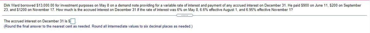 Dirk Ward borrowed $13,000.00 for investment purposes on May 8 on a demand note providing for a variable rate of interest and payment of any accrued interest on December 31. He paid $900 on June 11, $200 on September
23, and $1200 on November 17. How much is the accrued interest on December 31 if the rate of interest was 6% on May 8, 6.6% effective August 1, and 6.95% effective November 1?
The accrued interest on December 31 is $
(Round the final answer to the nearest cent as needed. Round all intermediate values to six decimal places as needed.)
