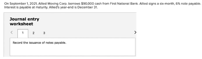 On September 1, 2021, Allied Moving Corp. borrows $90,000 cash from First National Bank. Allied signs a six-month, 6% note payable.
Interest is payable at maturity. Allied's year-end is December 31,
Journal entry
worksheet
1
>
3
Record the issuance of notes payable.
