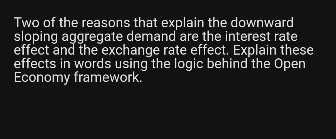 Two of the reasons that explain the downward
sloping aggregate demand are the interest rate
effect and the exchange rate effect. Explain these
effects in words using the logic behind the Open
Economy framework.
